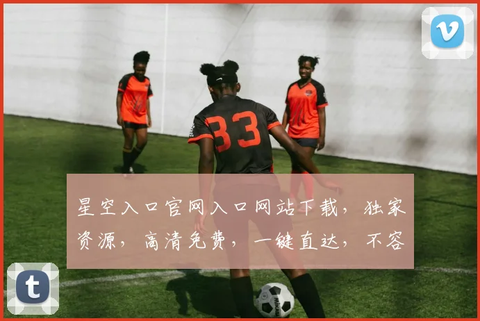 星空入口官网入口网站下载，独家资源，高清免费，一键直达，不容错过，必看