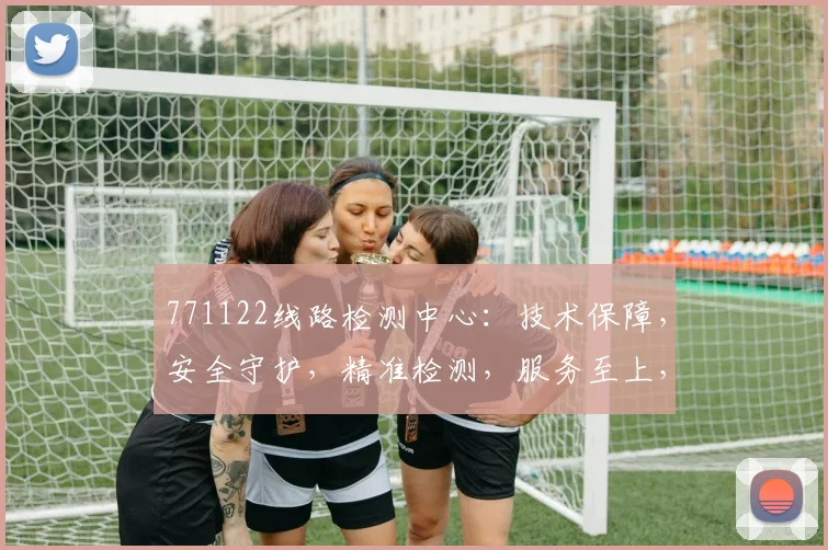 771122线路检测中心：技术保障，安全守护，精准检测，服务至上，三大优势