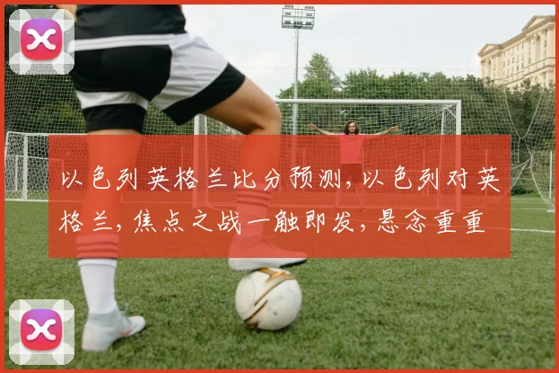 以色列英格兰比分预测,以色列对英格兰,焦点之战一触即发,悬念重重